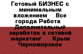 Готовый БИЗНЕС с минимальным вложением! - Все города Работа » Дополнительный заработок и сетевой маркетинг   . Крым,Черноморское